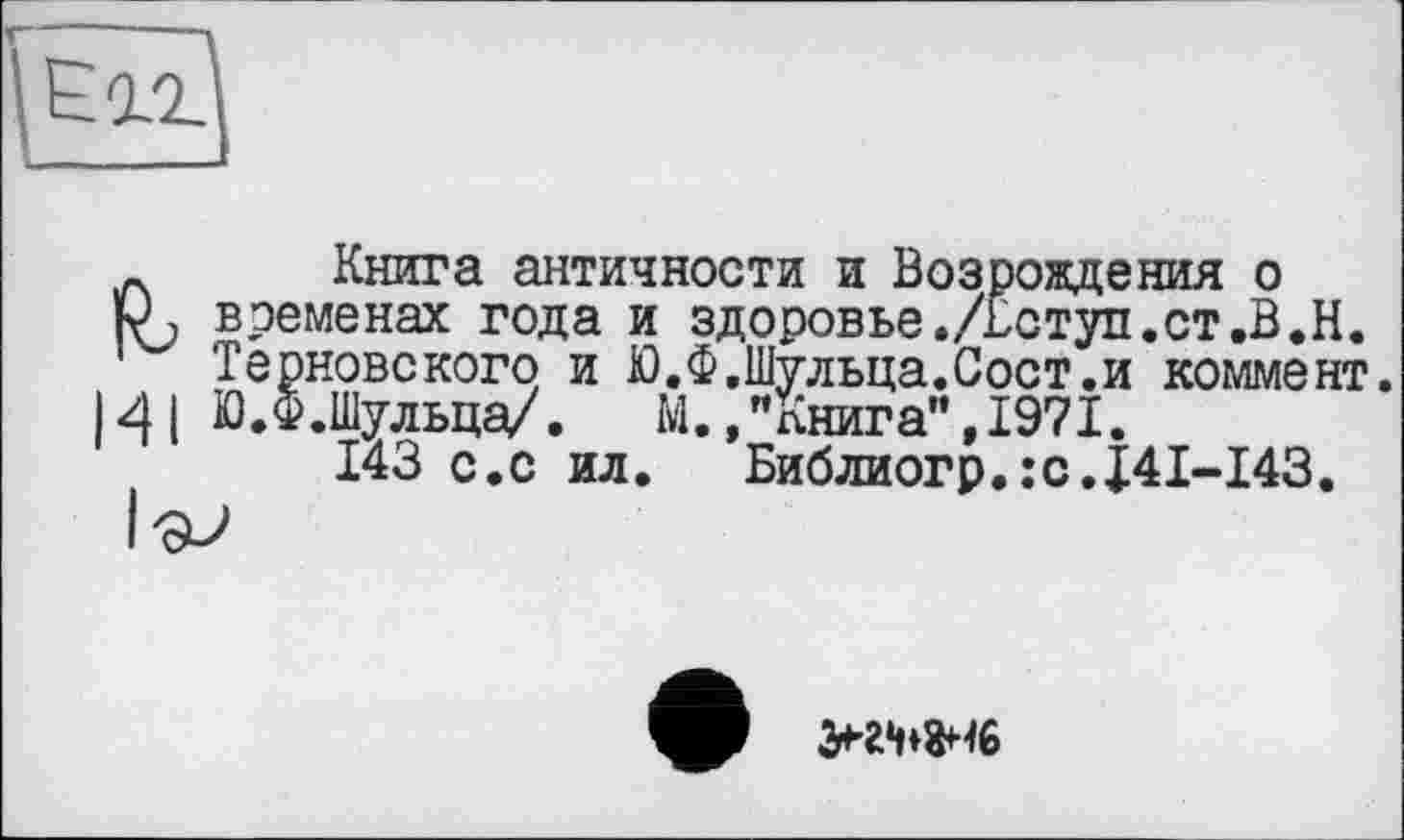 ﻿' Еіг
_ Книга античности и Возрождения о
ЬЛ временах года и здоровье./Вступ.ст.В.Н.
Терновекого и Ю.Ф,Шульца.Сост.и коммент.
141 Ю.Ф.Шульца/.	М.,"Книга",1971.
143 с.с ил.	Библиогр.:с.J4I-I43.
